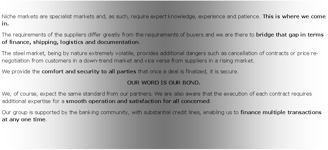 Zone de Texte: Niche markets are specialist markets and, as such, require expert knowledge, experience and patience. This is where we come in.The requirements of the suppliers differ greatly from the requirements of buyers and we are there to bridge that gap in terms of finance, shipping, logistics and documentation.The steel market, being by nature extremely volatile, provides additional dangers such as cancellation of contracts or price re-negotiation from customers in a down-trend market and vice versa from suppliers in a rising market. We provide the comfort and security to all parties that once a deal is finalized, it is secure. OUR WORD IS OUR BOND.We, of course, expect the same standard from our partners. We are also aware that the execution of each contract requires additional expertise for a smooth operation and satisfaction for all concerned. Our group is supported by the banking community, with substantial credit lines, enabling us to finance multiple transactions at any one time. 