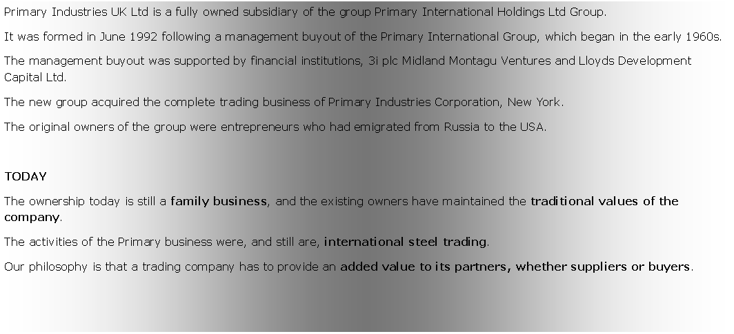 Zone de Texte: Primary Industries UK Ltd is a fully owned subsidiary of the group Primary International Holdings Ltd Group. It was formed in June 1992 following a management buyout of the Primary International Group, which began in the early 1960s. The management buyout was supported by financial institutions, 3i plc Midland Montagu Ventures and Lloyds Development Capital Ltd. The new group acquired the complete trading business of Primary Industries Corporation, New York.The original owners of the group were entrepreneurs who had emigrated from Russia to the USA. TODAYThe ownership today is still a family business, and the existing owners have maintained the traditional values of the company. The activities of the Primary business were, and still are, international steel trading. Our philosophy is that a trading company has to provide an added value to its partners, whether suppliers or buyers.