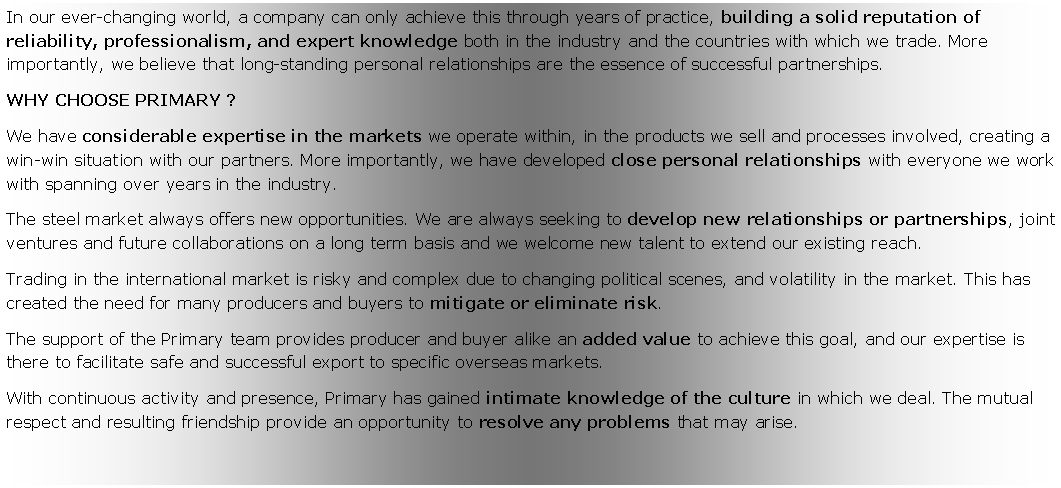 Zone de Texte: In our ever-changing world, a company can only achieve this through years of practice, building a solid reputation of reliability, professionalism, and expert knowledge both in the industry and the countries with which we trade. More importantly, we believe that long-standing personal relationships are the essence of successful partnerships. WHY CHOOSE PRIMARY ?We have considerable expertise in the markets we operate within, in the products we sell and processes involved, creating a win-win situation with our partners. More importantly, we have developed close personal relationships with everyone we work with spanning over years in the industry.The steel market always offers new opportunities. We are always seeking to develop new relationships or partnerships, joint ventures and future collaborations on a long term basis and we welcome new talent to extend our existing reach.Trading in the international market is risky and complex due to changing political scenes, and volatility in the market. This has created the need for many producers and buyers to mitigate or eliminate risk.The support of the Primary team provides producer and buyer alike an added value to achieve this goal, and our expertise is there to facilitate safe and successful export to specific overseas markets.With continuous activity and presence, Primary has gained intimate knowledge of the culture in which we deal. The mutual respect and resulting friendship provide an opportunity to resolve any problems that may arise.